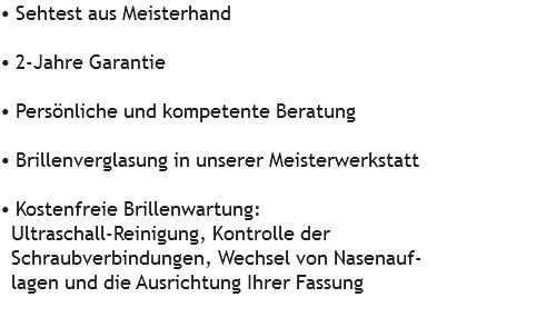 • Sehtest aus Meisterhand • 2-Jahre Garantie • Persönliche und kompetente Beratung • Brillenverglasung in unserer Meisterwerkstatt • Kostenfreie Brillenwartung: Ultraschall-Reinigung, Kontrolle der Schraubverbindungen, Wechsel von Nasenauf- lagen und die Ausrichtung Ihrer Fassung 